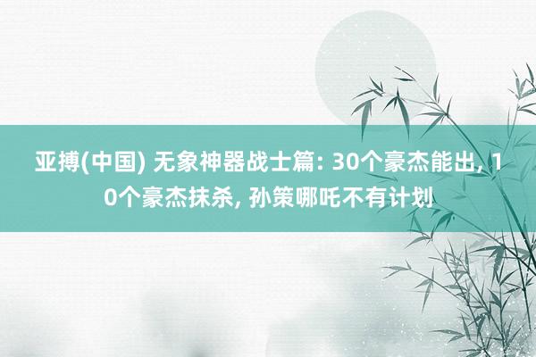 亚搏(中国) 无象神器战士篇: 30个豪杰能出, 10个豪杰抹杀, 孙策哪吒不有计划
