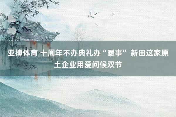 亚搏体育 十周年不办典礼办“暖事” 新田这家原土企业用爱问候双节